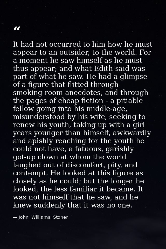It had not occurred to him how he must appear to an outsider, to the world. For a moment he saw himself as he must thus  — John  Williams, Stoner