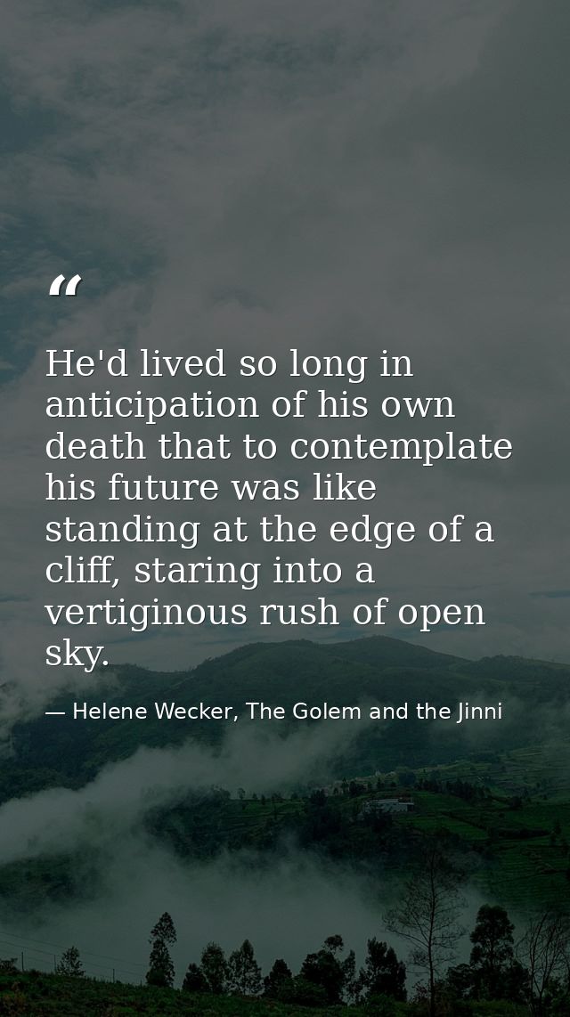 He'd lived so long in anticipation of his own death that to contemplate his future was like standing at the edge of a cl — Helene Wecker, The Golem and the Jinni