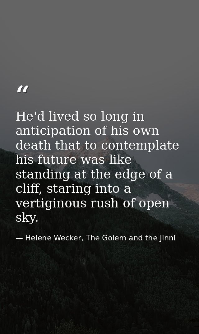 He'd lived so long in anticipation of his own death that to contemplate his future was like standing at the edge of a cl — Helene Wecker, The Golem and the Jinni
