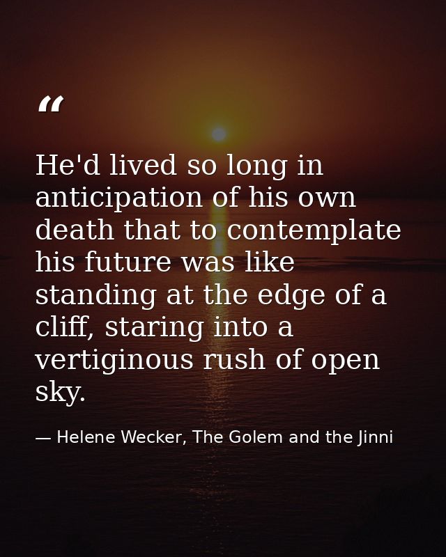 He'd lived so long in anticipation of his own death that to contemplate his future was like standing at the edge of a cl — Helene Wecker, The Golem and the Jinni