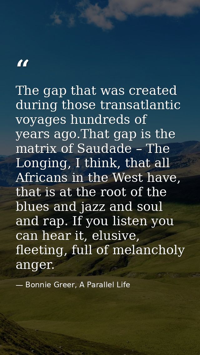 The gap that was created during those transatlantic voyages hundreds of years ago.That gap is the matrix of Saudade – Th — Bonnie Greer, A Parallel Life
