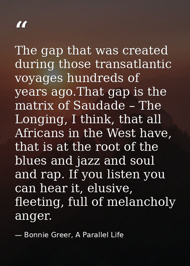 The gap that was created during those transatlantic voyages hundreds of years ago.That gap is the matrix of Saudade – Th — Bonnie Greer, A Parallel Life
