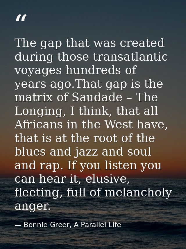 The gap that was created during those transatlantic voyages hundreds of years ago.That gap is the matrix of Saudade – Th — Bonnie Greer, A Parallel Life