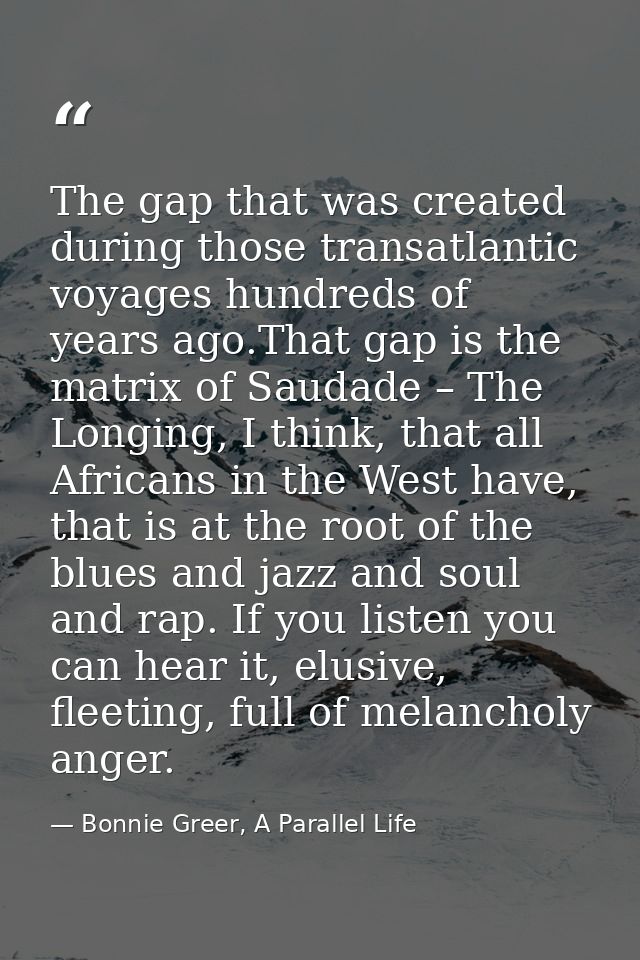 The gap that was created during those transatlantic voyages hundreds of years ago.That gap is the matrix of Saudade – Th — Bonnie Greer, A Parallel Life