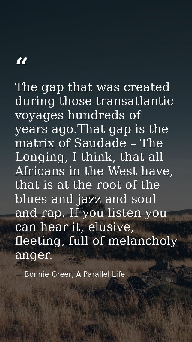 The gap that was created during those transatlantic voyages hundreds of years ago.That gap is the matrix of Saudade – Th — Bonnie Greer, A Parallel Life