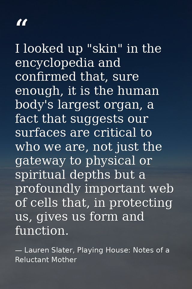 I looked up "skin" in the encyclopedia and confirmed that, sure enough, it is the human body's largest organ, a fact tha — Lauren Slater, Playing House: Notes of a Reluctant Mother