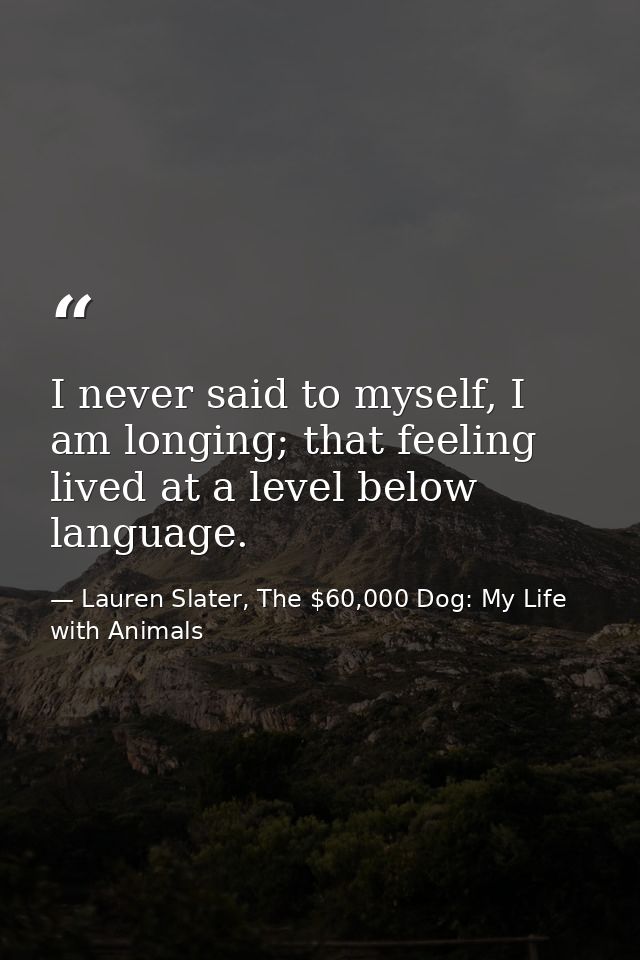 I never said to myself, I am longing; that feeling lived at a level below language. — Lauren Slater, The $60,000 Dog: My Life with Animals