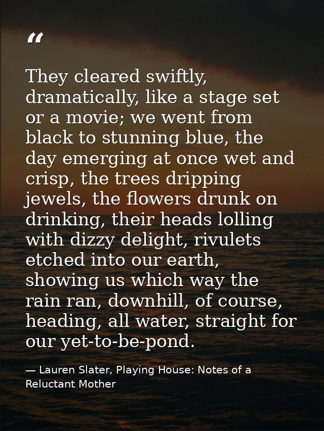 They cleared swiftly, dramatically, like a stage set or a movie; we went from black to stunning blue, the day emerging a — Lauren Slater, Playing House: Notes of a Reluctant Mother