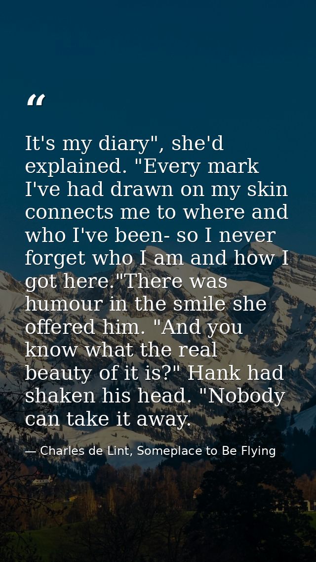 It's my diary", she'd explained. "Every mark I've had drawn on my skin connects me to where and who I've been- so I neve — Charles de Lint, Someplace to Be Flying