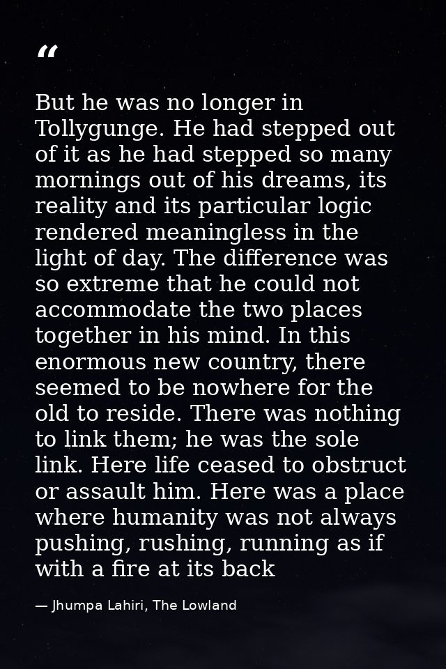 But he was no longer in Tollygunge. He had stepped out of it as he had stepped so many mornings out of his dreams, its r — Jhumpa Lahiri, The Lowland