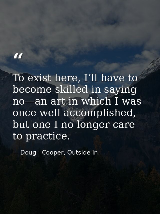 To exist here, I’ll have to become skilled in saying no—an art in which I was once well accomplished, but one I no longe — Doug   Cooper, Outside In