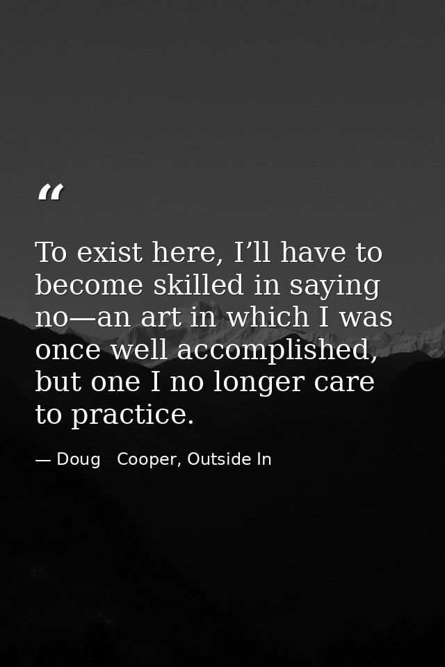To exist here, I’ll have to become skilled in saying no—an art in which I was once well accomplished, but one I no longe — Doug   Cooper, Outside In