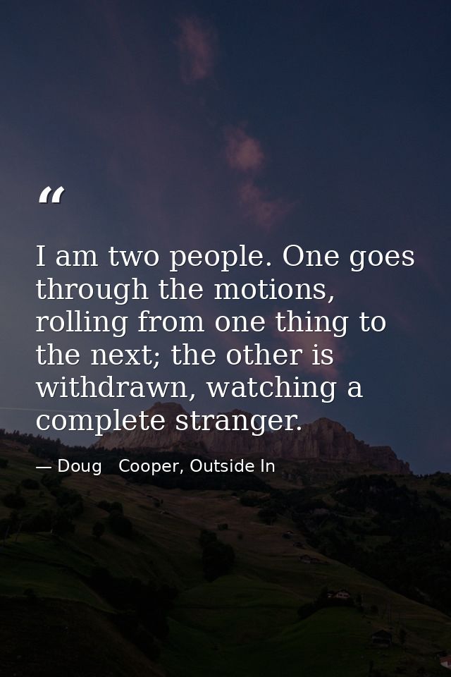 I am two people. One goes through the motions, rolling from one thing to the next; the other is withdrawn, watching a co — Doug   Cooper, Outside In
