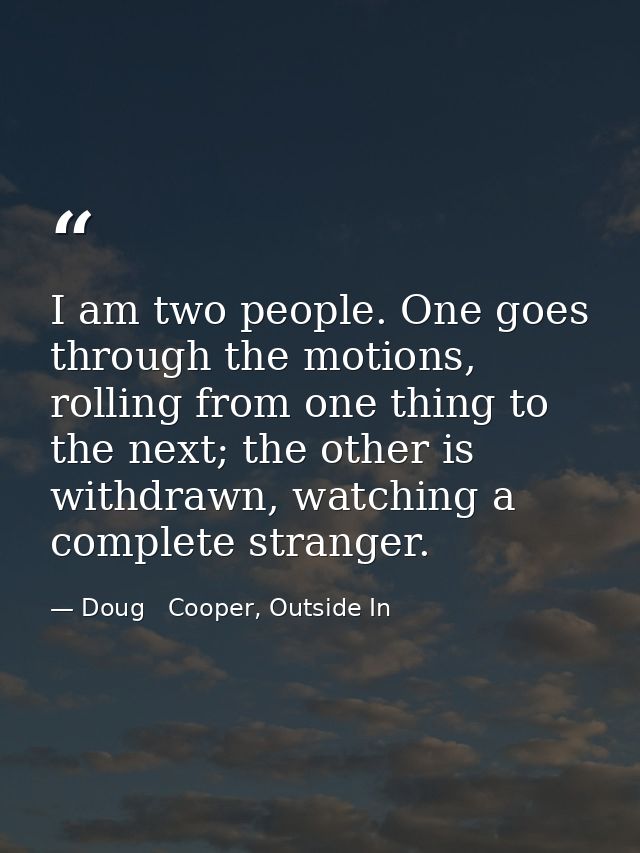 I am two people. One goes through the motions, rolling from one thing to the next; the other is withdrawn, watching a co — Doug   Cooper, Outside In