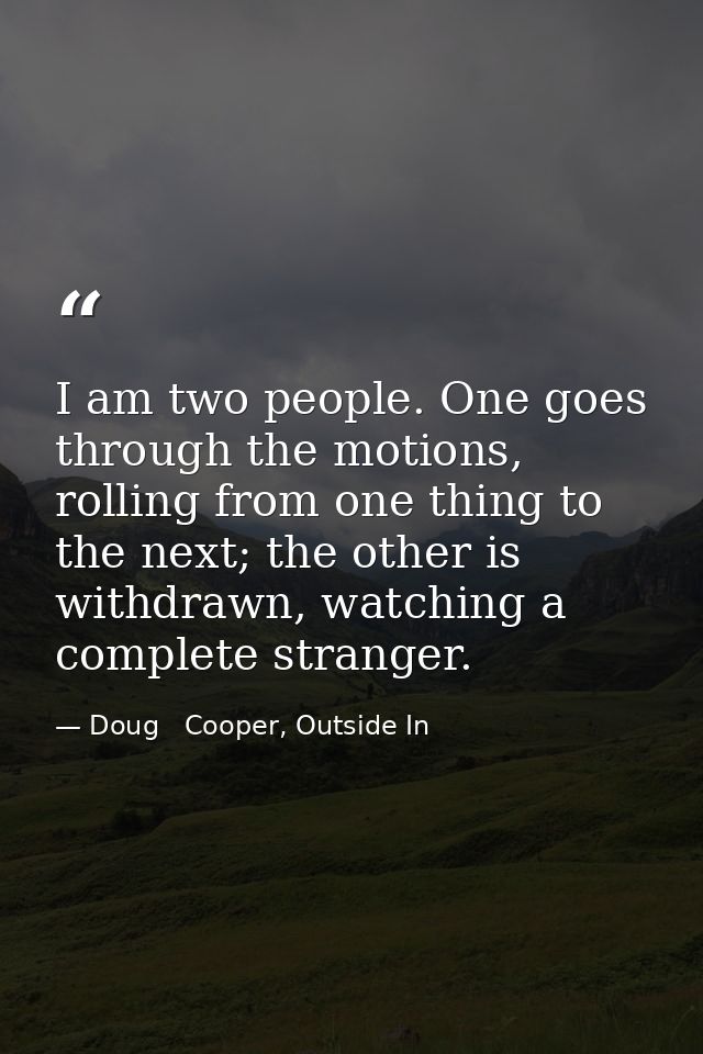 I am two people. One goes through the motions, rolling from one thing to the next; the other is withdrawn, watching a co — Doug   Cooper, Outside In