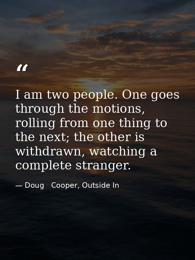 I am two people. One goes through the motions, rolling from one thing to the next; the other is withdrawn, watching a co — Doug   Cooper, Outside In