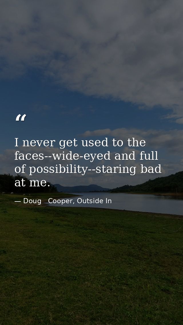 I never get used to the faces--wide-eyed and full of possibility--staring bad at me. — Doug   Cooper, Outside In