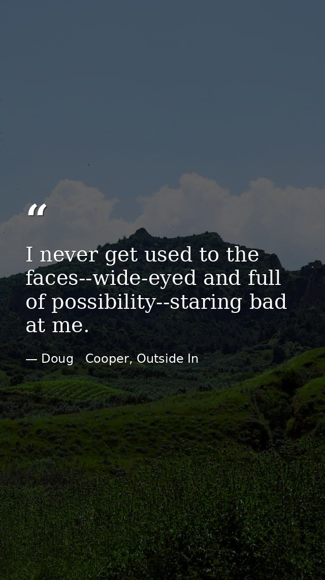I never get used to the faces--wide-eyed and full of possibility--staring bad at me. — Doug   Cooper, Outside In