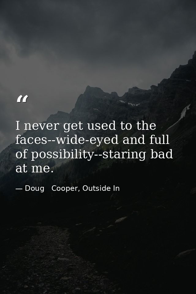 I never get used to the faces--wide-eyed and full of possibility--staring bad at me. — Doug   Cooper, Outside In