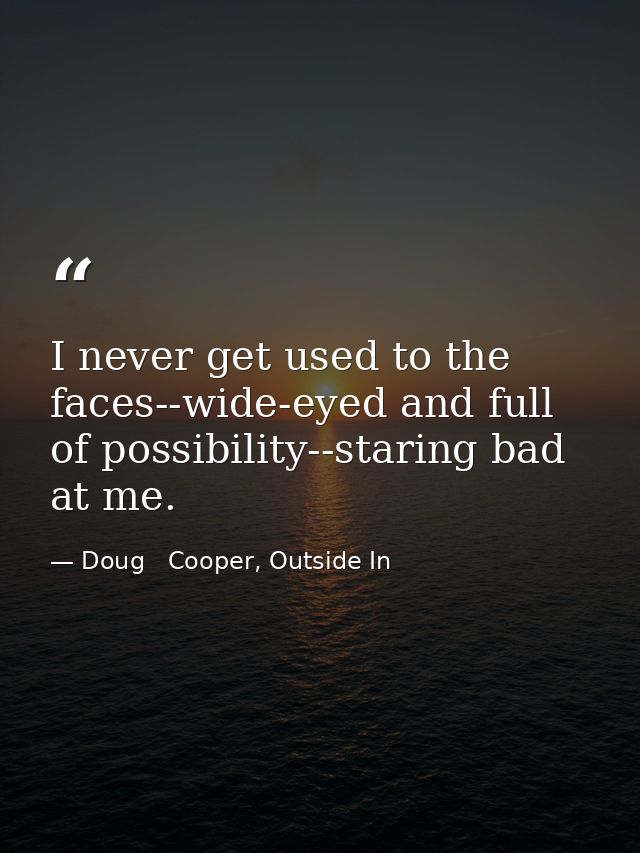 I never get used to the faces--wide-eyed and full of possibility--staring bad at me. — Doug   Cooper, Outside In