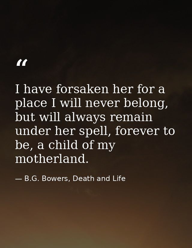 I have forsaken her for a place I will never belong, but will always remain under her spell, forever to be, a child of m — B.G. Bowers, Death and Life