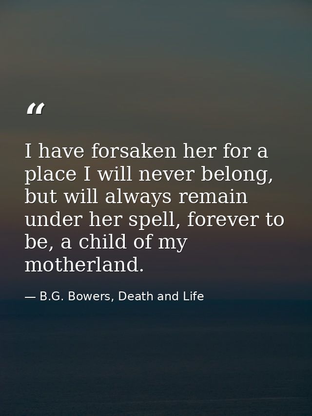 I have forsaken her for a place I will never belong, but will always remain under her spell, forever to be, a child of m — B.G. Bowers, Death and Life