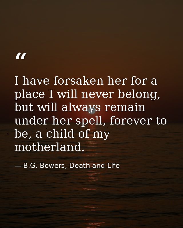 I have forsaken her for a place I will never belong, but will always remain under her spell, forever to be, a child of m — B.G. Bowers, Death and Life