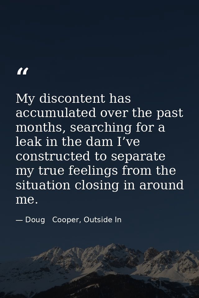 My discontent has accumulated over the past months, searching for a leak in the dam I’ve constructed to separate my true — Doug   Cooper, Outside In