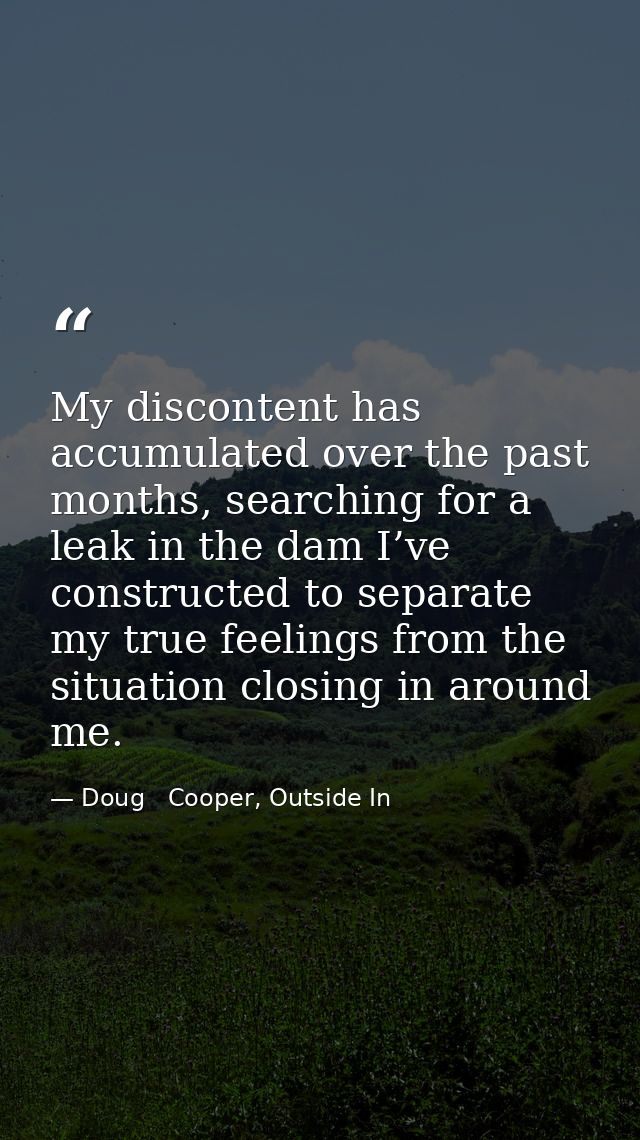 My discontent has accumulated over the past months, searching for a leak in the dam I’ve constructed to separate my true — Doug   Cooper, Outside In