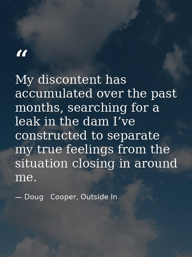 My discontent has accumulated over the past months, searching for a leak in the dam I’ve constructed to separate my true — Doug   Cooper, Outside In