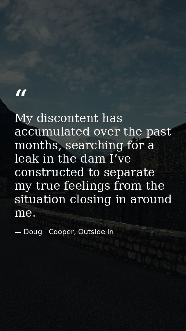 My discontent has accumulated over the past months, searching for a leak in the dam I’ve constructed to separate my true — Doug   Cooper, Outside In