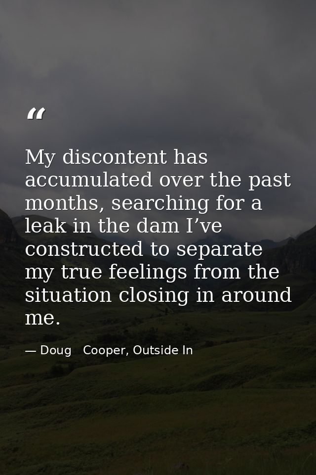 My discontent has accumulated over the past months, searching for a leak in the dam I’ve constructed to separate my true — Doug   Cooper, Outside In