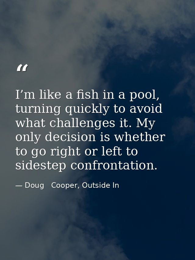 I’m like a fish in a pool, turning quickly to avoid what challenges it. My only decision is whether to go right or left  — Doug   Cooper, Outside In