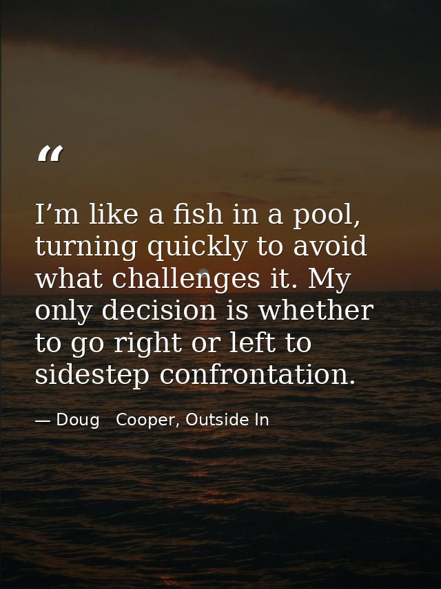 I’m like a fish in a pool, turning quickly to avoid what challenges it. My only decision is whether to go right or left  — Doug   Cooper, Outside In