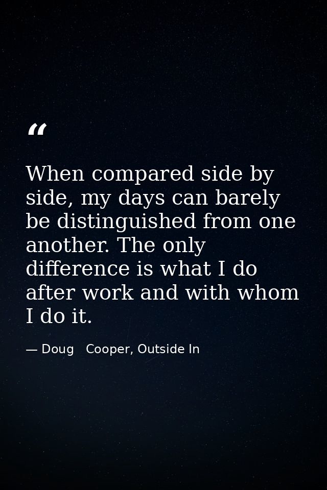 When compared side by side, my days can barely be distinguished from one another. The only difference is what I do after — Doug   Cooper, Outside In