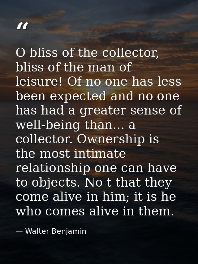 O bliss of the collector, bliss of the man of leisure! Of no one has less been expected and no one has had a greater sen — Walter Benjamin