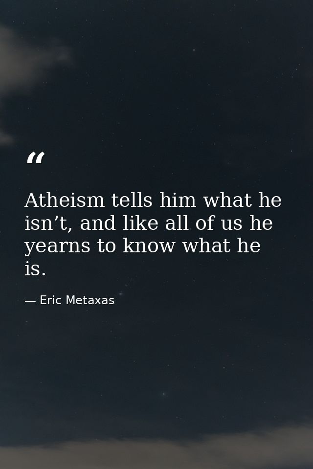 Atheism tells him what he isn’t, and like all of us he yearns to know what he is. — Eric Metaxas
