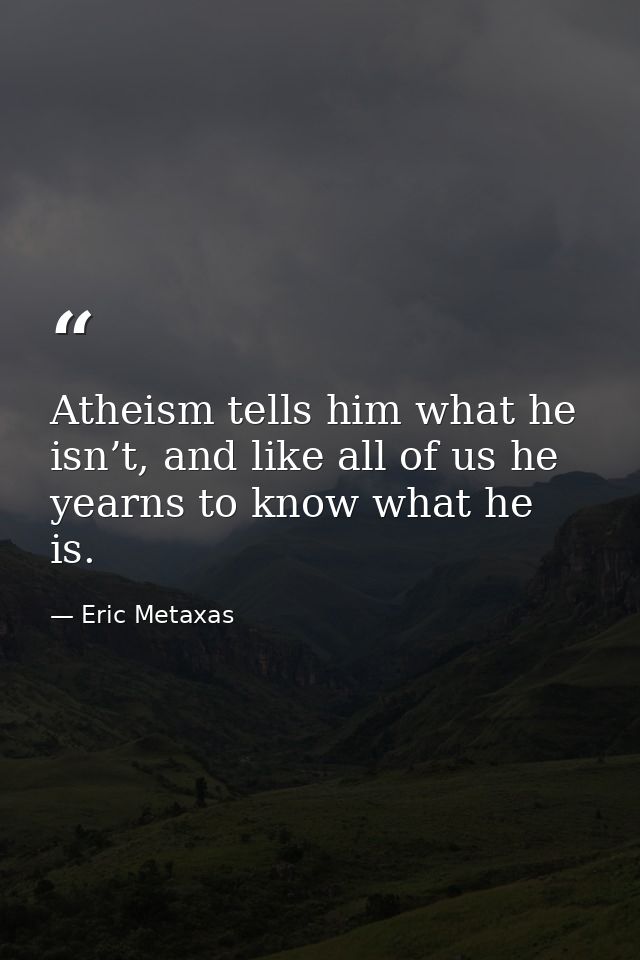 Atheism tells him what he isn’t, and like all of us he yearns to know what he is. — Eric Metaxas