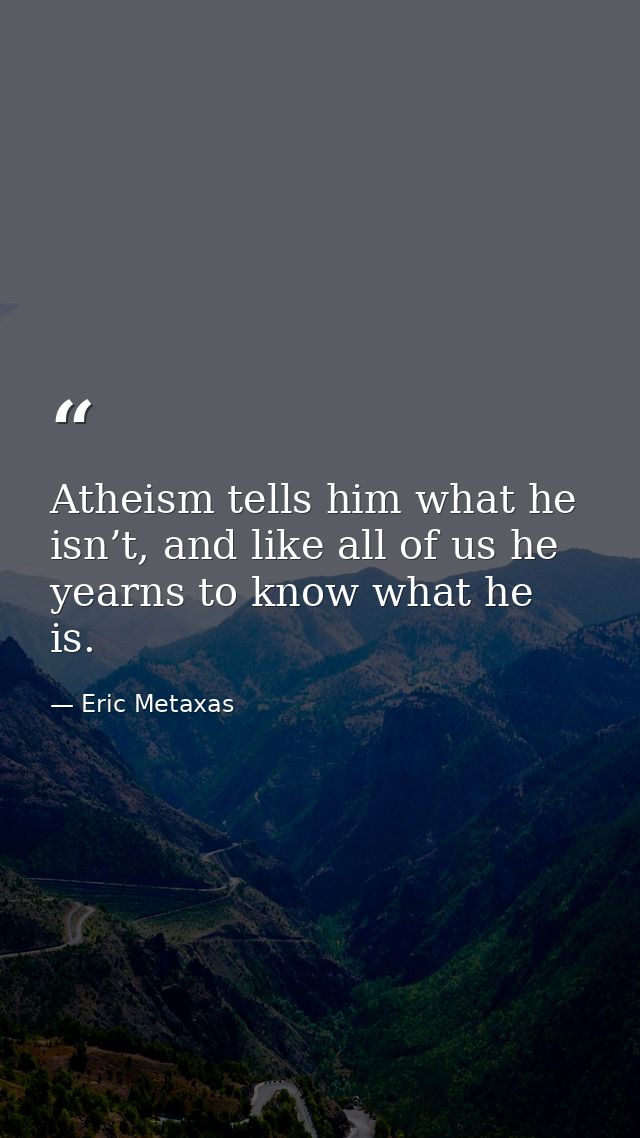 Atheism tells him what he isn’t, and like all of us he yearns to know what he is. — Eric Metaxas