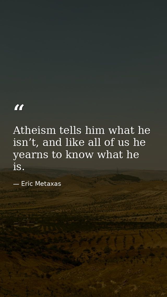 Atheism tells him what he isn’t, and like all of us he yearns to know what he is. — Eric Metaxas
