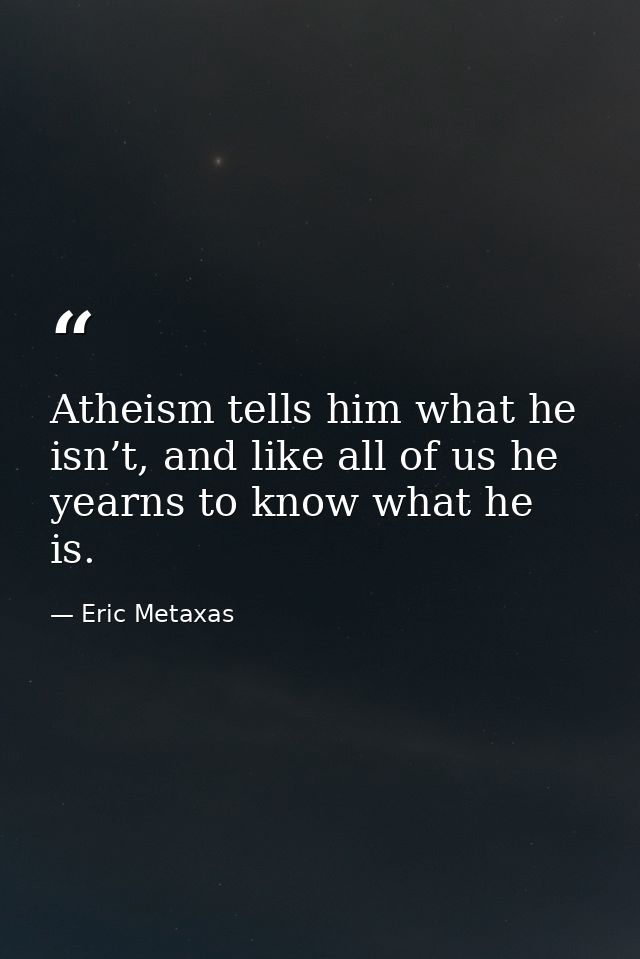 Atheism tells him what he isn’t, and like all of us he yearns to know what he is. — Eric Metaxas