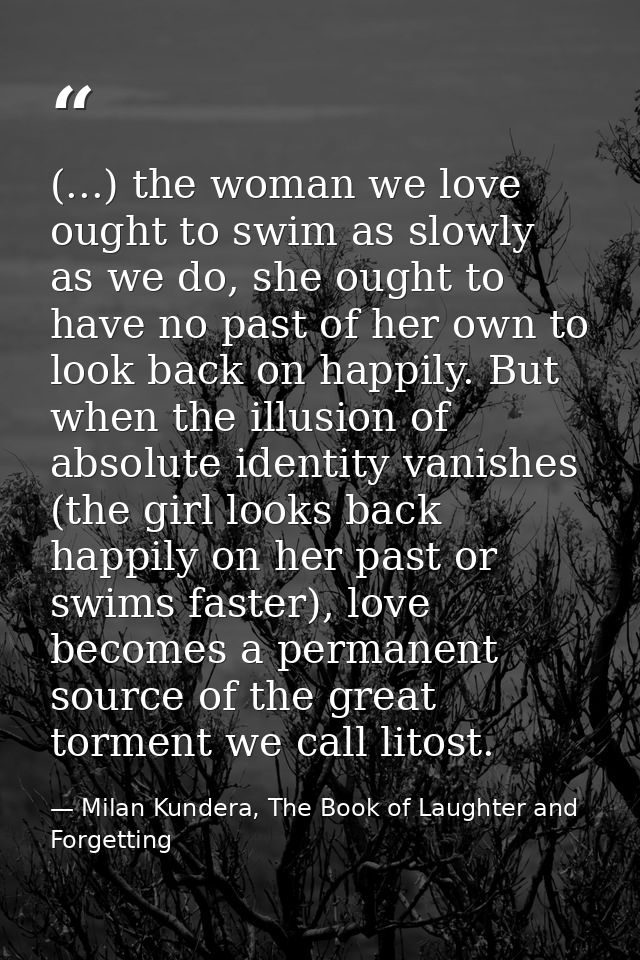 (...) the woman we love ought to swim as slowly as we do, she ought to have no past of her own to look back on happily.  — Milan Kundera, The Book of Laughter and Forgetting