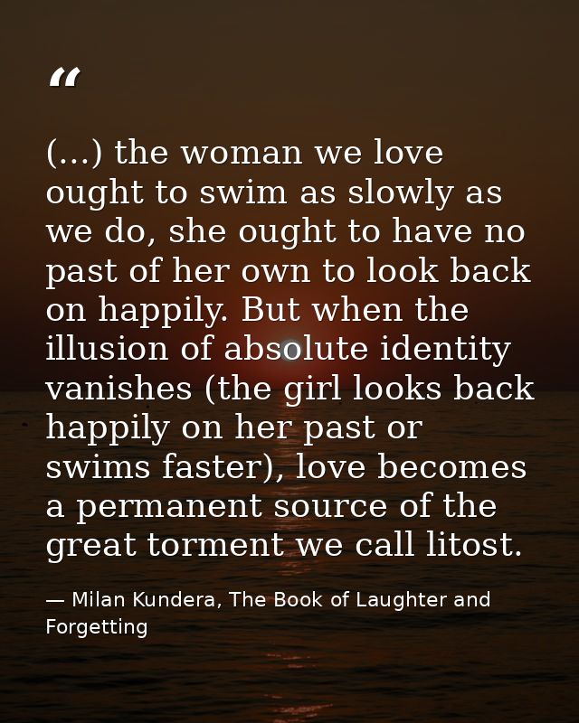 (...) the woman we love ought to swim as slowly as we do, she ought to have no past of her own to look back on happily.  — Milan Kundera, The Book of Laughter and Forgetting