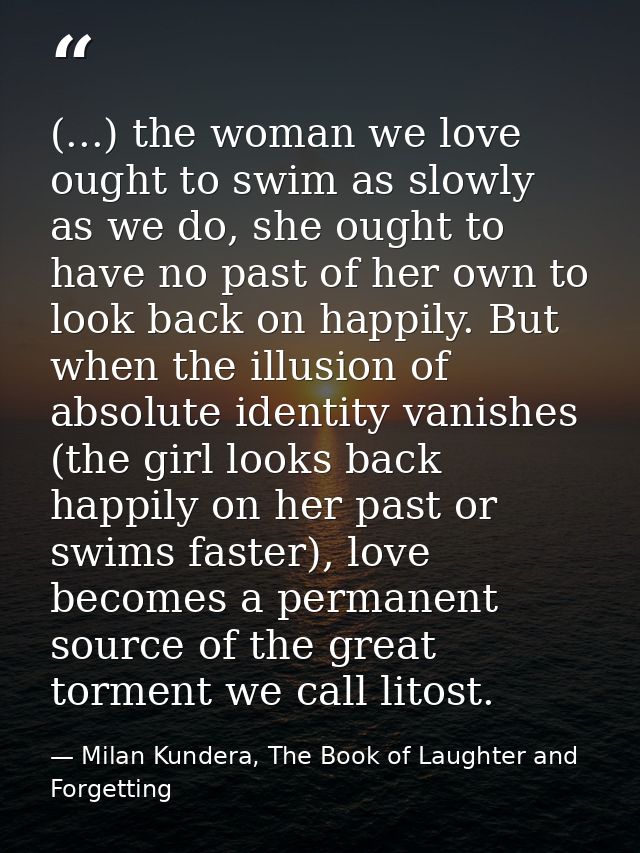 (...) the woman we love ought to swim as slowly as we do, she ought to have no past of her own to look back on happily.  — Milan Kundera, The Book of Laughter and Forgetting