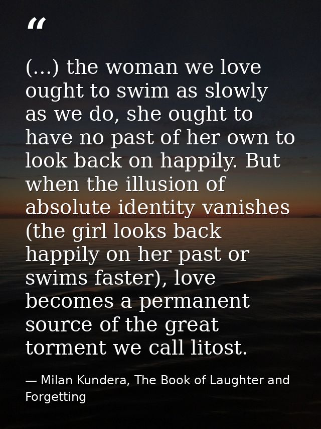 (...) the woman we love ought to swim as slowly as we do, she ought to have no past of her own to look back on happily.  — Milan Kundera, The Book of Laughter and Forgetting