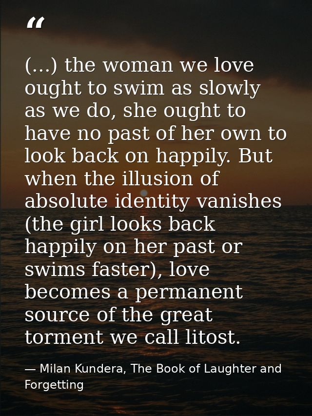 (...) the woman we love ought to swim as slowly as we do, she ought to have no past of her own to look back on happily.  — Milan Kundera, The Book of Laughter and Forgetting