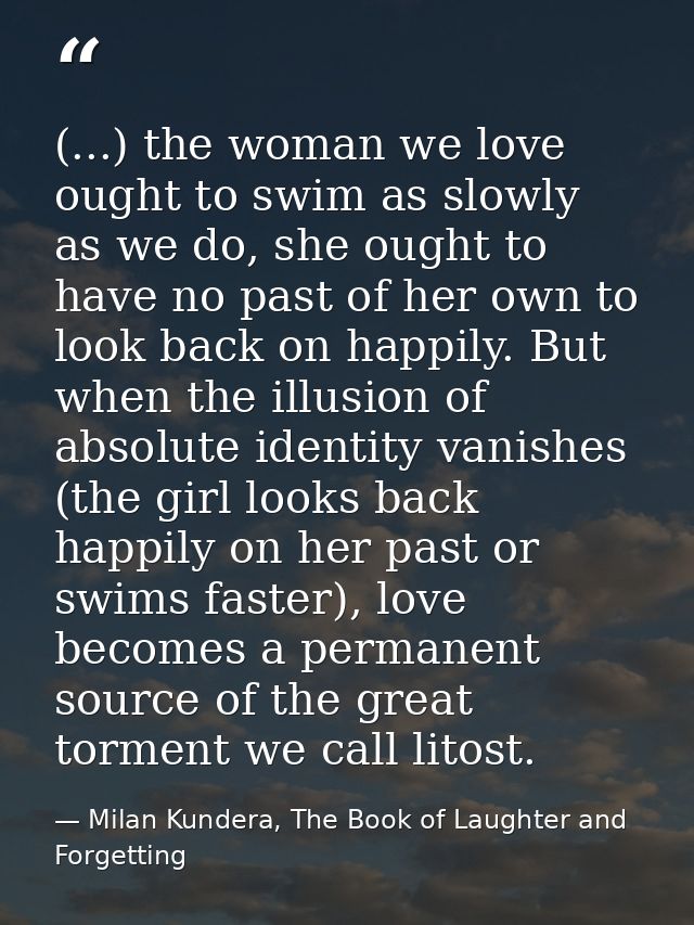 (...) the woman we love ought to swim as slowly as we do, she ought to have no past of her own to look back on happily.  — Milan Kundera, The Book of Laughter and Forgetting