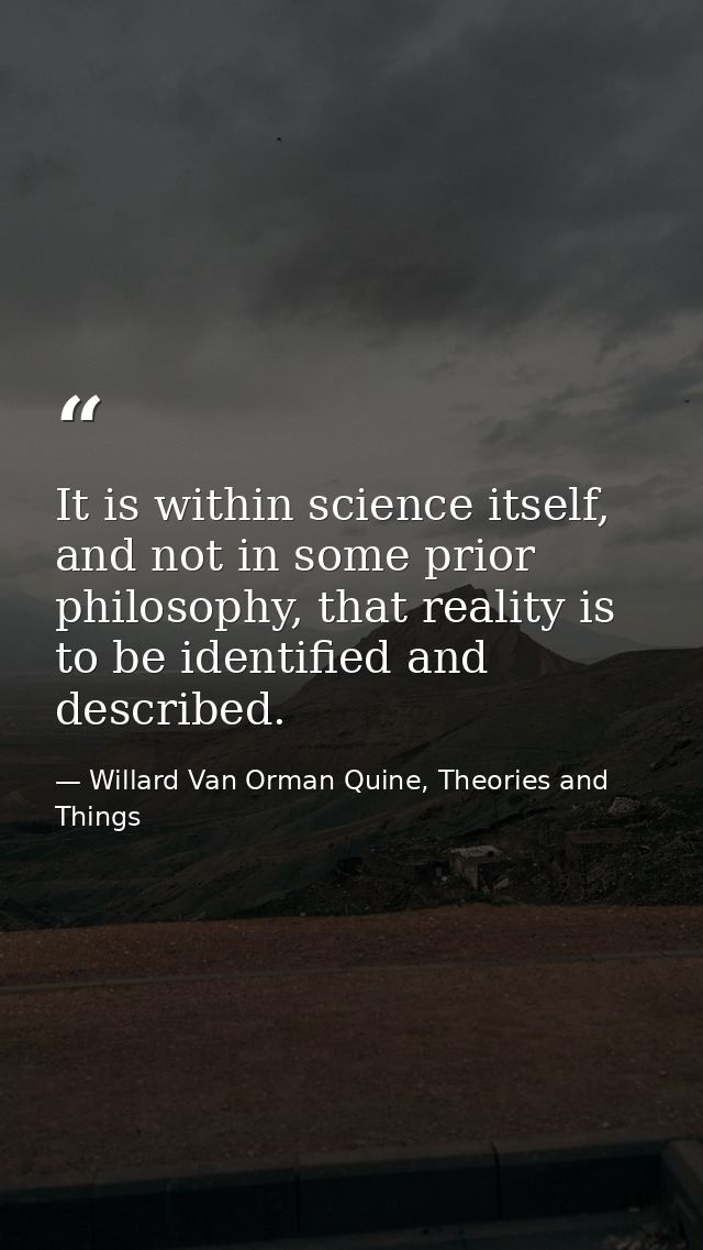 It is within science itself, and not in some prior philosophy, that reality is to be identified and described. — Willard Van Orman Quine, Theories and Things