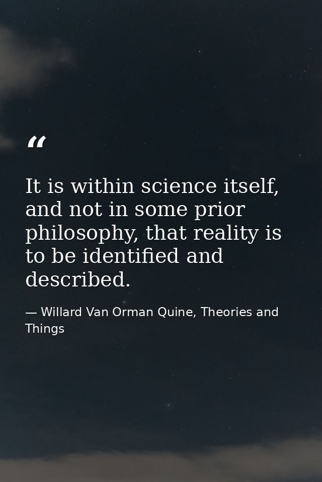 It is within science itself, and not in some prior philosophy, that reality is to be identified and described. — Willard Van Orman Quine, Theories and Things