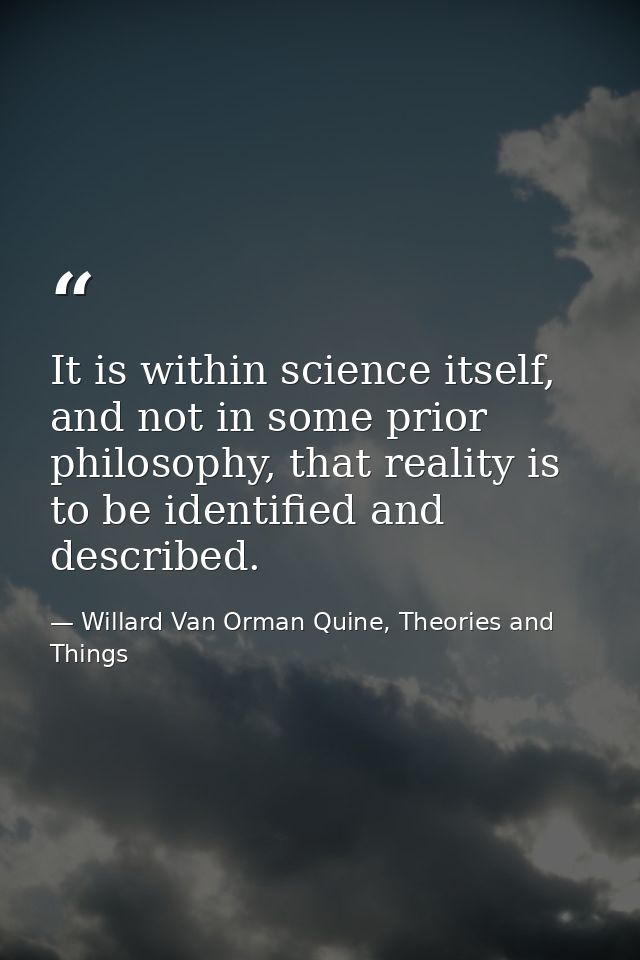 It is within science itself, and not in some prior philosophy, that reality is to be identified and described. — Willard Van Orman Quine, Theories and Things